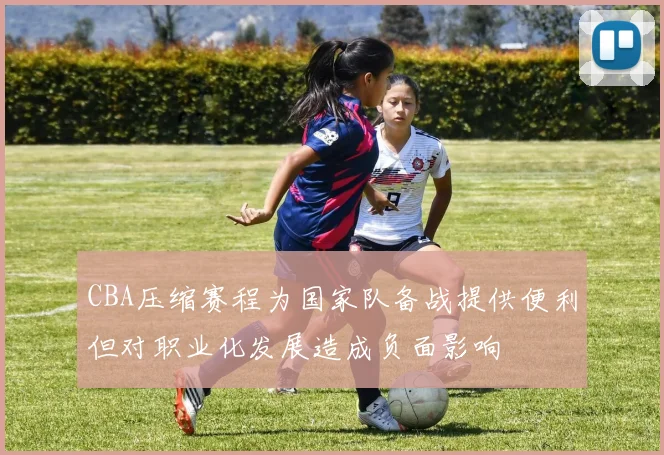 CBA压缩赛程为国家队备战提供便利但对职业化发展造成负面影响