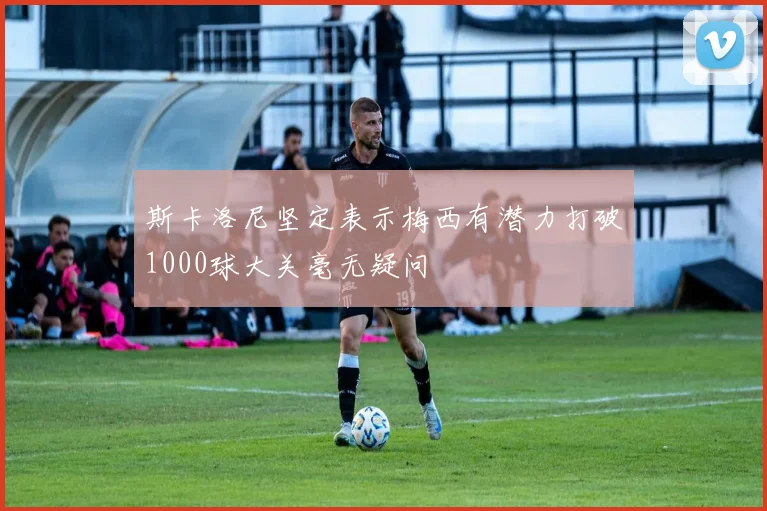 斯卡洛尼坚定表示梅西有潜力打破1000球大关毫无疑问