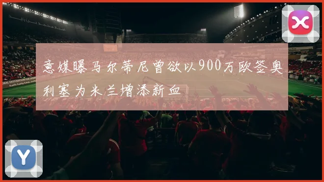 意媒曝马尔蒂尼曾欲以900万欧签奥利塞为米兰增添新血